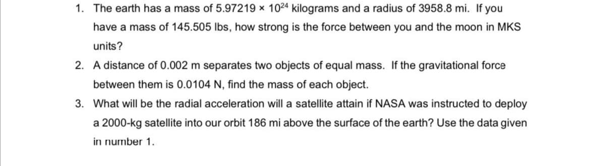 1. The earth has a mass of 5.97219 x 1024 kilograms and a radius of 3958.8 mi. If you
have a mass of 145.505 Ibs, how strong is the force between you and the moon in MKS
units?
2. A distance of 0.002 m separates two objects of equal mass. If the gravitational force
between them is 0.0104 N, find the mass of each object.
3. What will be the radial acceleration will a satellite attain if NASA was instructed to deploy
a 2000-kg satellite into our orbit 186 mi above the surface of the earth? Use the data given
in number 1.
