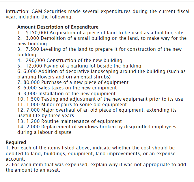 intruction: C&M Securities made several expenditures during the current fiscal
year, including the following:
Amount Description of Expenditure
1. $150,000 Acquisition of a piece of land to be used as a building site
2. 3,000 Demolition of a small building on the land, to make way for the
new building
3. 7,500 Levelling of the land to prepare it for construction of the new
building
4. 290,000 Construction of the new building
5. 12,000 Paving of a parking lot beside the building
6. 6,000 Addition of decorative landscaping around the building (such as
planting flowers and ornamental shrubs)
7. 80,000 Purchase of a new piece of equipment
8. 6,000 Sales taxes on the new equipment
9. 3,000 Installation of the new equipment
10. 1,500 Testing and adjustment of the new equipment prior to its use
11. 1,000 Minor repairs to some old equipment
12. 7,000 Major overhaul of an old piece of equipment, extending its
useful life by three years
13. 1,200 Routine maintenance of equipment
14. 2,000 Replacement of windows broken by disgruntled employees
during a labour dispute
Required
1. For each of the items listed above, indicate whether the cost should be
debited to land, buildings, equipment, land improvements, or an expense
account.
2. For each item that was expensed, explain why it was not appropriate to add
the amount to an asset.