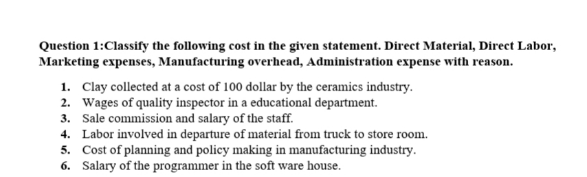 Question 1:Classify the following cost in the given statement. Direct Material, Direct Labor,
Marketing expenses, Manufacturing overhead, Administration expense with reason.
1. Clay collected at a cost of 100 dollar by the ceramics industry.
2. Wages of quality inspector in a educational department.
3. Sale commission and salary of the staff.
4. Labor involved in departure of material from truck to store room.
5. Cost of planning and policy making in manufacturing industry.
6. Salary of the programmer in the soft ware house.
