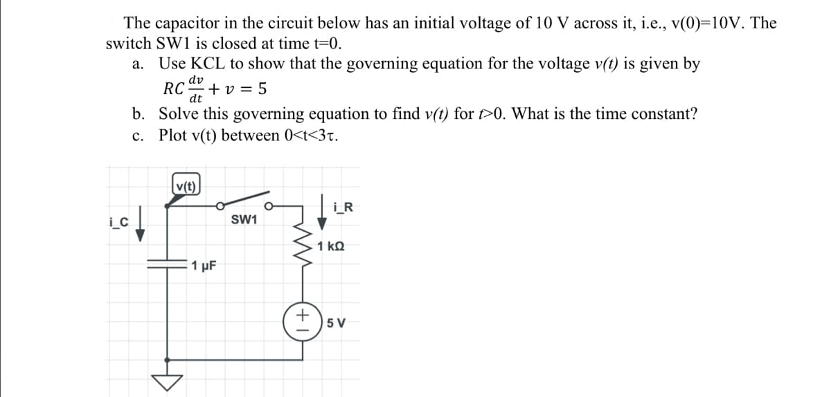 The capacitor in the circuit below has an initial voltage of 10 V across it, i.e., v(0)=10V. The
switch SW1 is closed at time t=0.
a. Use KCL to show that the governing equation for the voltage v(t) is given by
dv
RC +v=5
dt
i_c
b.
c.
Solve this governing equation to find v(t) for t>0. What is the time constant?
Plot v(t) between 0<t<3t.
v(t)
1 µF
SW1
i_R
1 ΚΩ
+5V