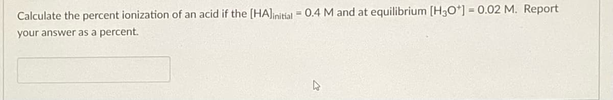 Calculate the percent ionization of an acid if the [HA] initial = 0.4 M and at equilibrium [H3O+] = 0.02 M. Report
your answer as a percent.