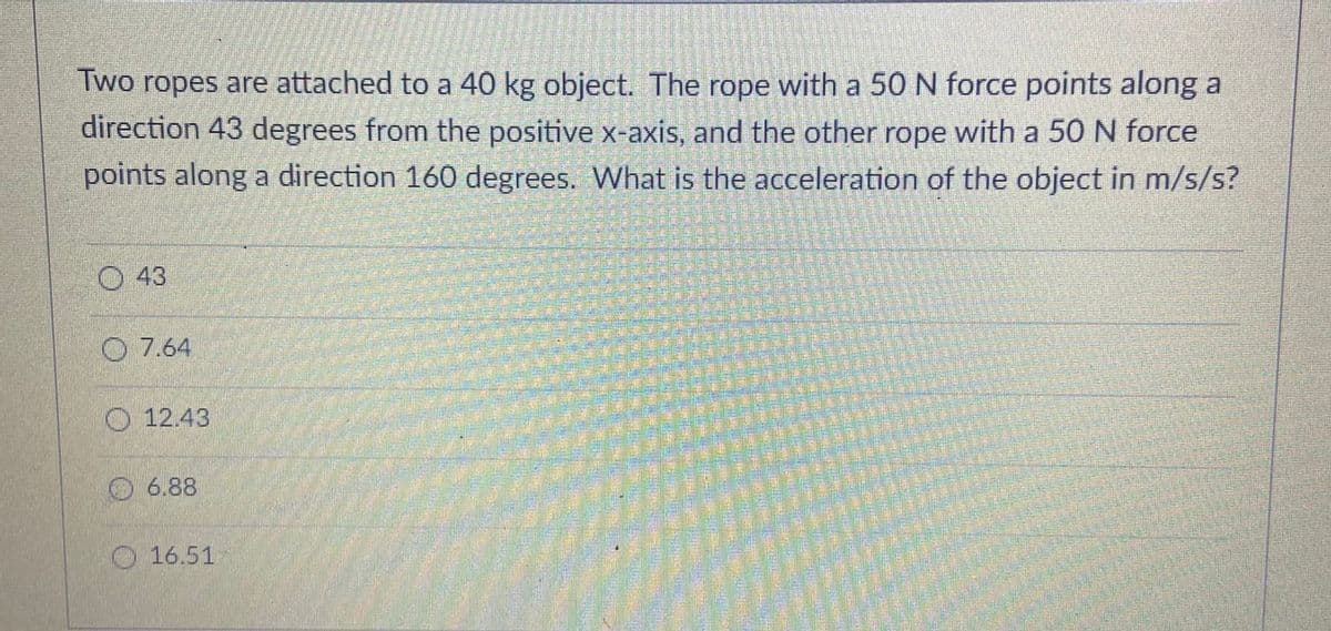 Two ropes are attached to a 40 kg object. The rope with a 50 N force points along a
direction 43 degrees from the positive x-axis, and the other rope with a 5ON force
points along a direction 160 degrees. What is the acceleration of the object in m/s/s?
O 43
O 7.64
O 12.43
6.88
16.51
