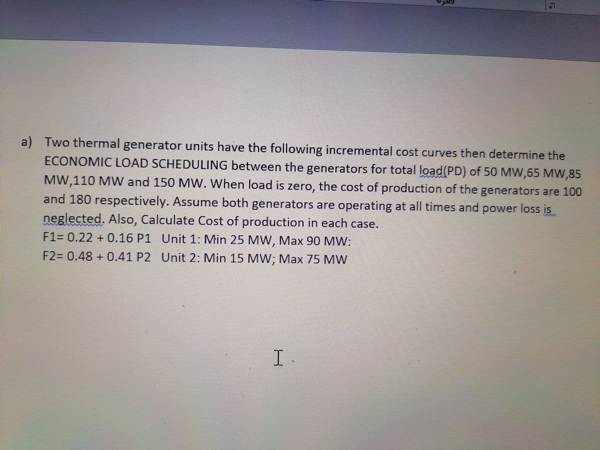 a) Two thermal generator units have the following incremental cost curves then determine the
ECONOMIC LOAD SCHEDULING between the generators for total load(PD) of 50 MW,65 MW,85
MW,110 MW and 150 MW. When load is zero, the cost of production of the generators are 100
and 180 respectively. Assume both generators are operating at all times and power loss is
neglected. Also, Calculate Cost of production in each case.
F1= 0.22 + 0.16 P1 Unit 1: Min 25 MW, Max 90 MW:
F2= 0.48 + 0.41 P2 Unit 2: Min 15 MW; Max 75 MW
