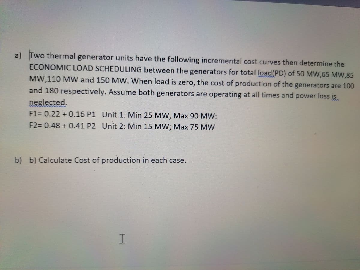 a) Two thermal generator units have the following incremental cost curves then determine the
ECONOMIC LOAD SCHEDULING between the generators for total load(PD) of 50 MW,65 MW,85
MW,110 MW and 150 MW. When load is zero, the cost of production of the generators are 100
and 180 respectively. Assume both generators are operating at all times and power loss is
neglected.
7ww
F1= 0.22 + 0.16 P1 Unit 1: Min 25 MW, Max 90 MW:
F2= 0.48 + 0.41 P2 Unit 2: Min 15 MW; Max 75 MW
b) b) Calculate Cost of production in each case.
