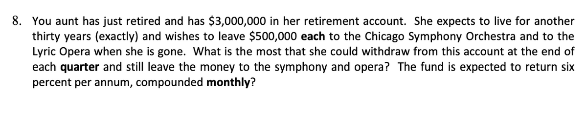 8. You aunt has just retired and has $3,000,000 in her retirement account. She expects to live for another
thirty years (exactly) and wishes to leave $500,000 each to the Chicago Symphony Orchestra and to the
Lyric Opera when she is gone. What is the most that she could withdraw from this account at the end of
each quarter and still leave the money to the symphony and opera? The fund is expected to return six
percent per annum, compounded monthly?
