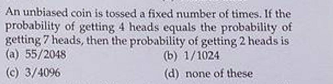 An unbiased coin is tossed a fixed number of times. If the
probability of getting 4 heads equals the probability of
getting 7 heads, then the probability of getting 2 heads is
(b) 1/1024
(d) none of these
(a) 55/2048
(c) 3/4096