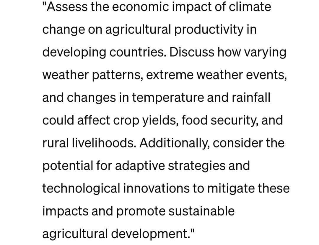 "Assess the economic impact of climate
change on agricultural productivity in
developing countries. Discuss how varying
weather patterns, extreme weather events,
and changes in temperature and rainfall
could affect crop yields, food security, and
rural livelihoods. Additionally, consider the
potential for adaptive strategies and
technological innovations to mitigate these
impacts and promote sustainable
agricultural development."