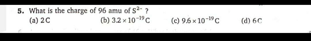 5. What is the charge of 96 amu of S²- ?
(a) 2 C
(b) 3.2 × 10-19 C
(c) 9.6 × 10-19 C
(d) 6C