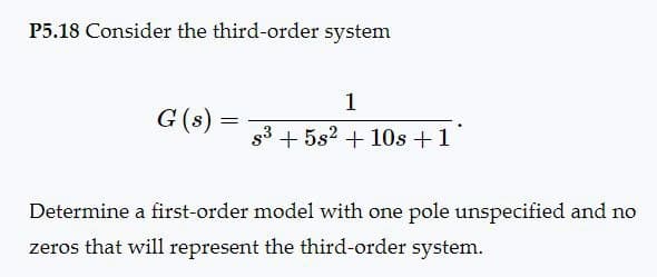 P5.18 Consider the third-order system
1
G(s)
=
s35s210s +1
Determine a first-order model with one pole unspecified and no
zeros that will represent the third-order system.