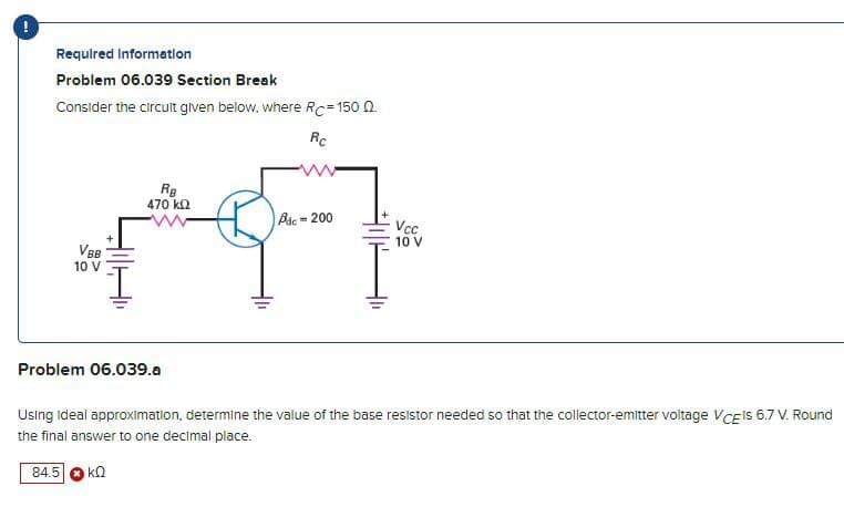 Required Information
Problem 06.039 Section Break
Consider the circuit given below, where RC=150 Q.
Rc
VBB
10 V
RB
470 ΚΩ
Adc-200
Vcc
10 V
Problem 06.039.a
Using ideal approximation, determine the value of the base resistor needed so that the collector-emitter voltage VCE IS 6.7 V. Round
the final answer to one decimal place.
84.5
ΚΩ