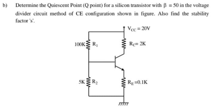 b) Determine the Quiescent Point (Q point) for a silicon transistor with ẞ = 50 in the voltage
divider circuit method of CE configuration shown in figure. Also find the stability
factor's'.
Vcc = 20V
100KR₁
R=2K
5K R₂
RE=0.1K