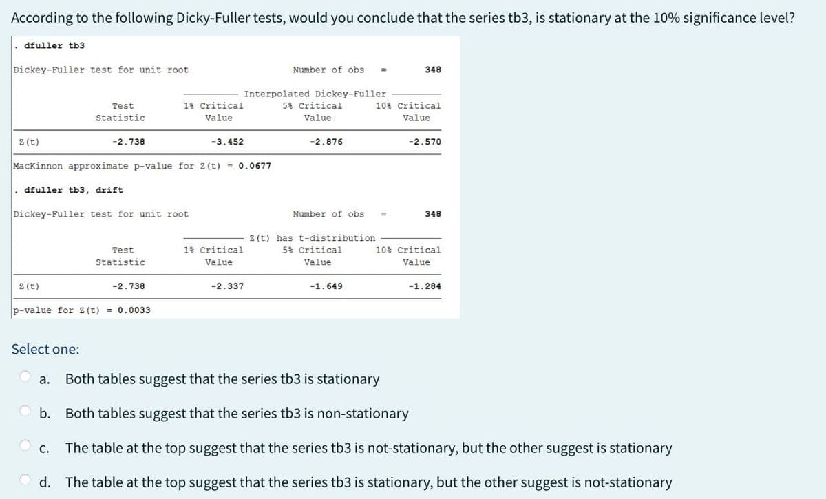 According to the following Dicky-Fuller tests, would you conclude that the series tb3, is stationary at the 10% significance level?
dfuller tb3
Dickey-Fuller test for unit root
z(t)
Number of obs =
348
Interpolated Dickey-Fuller
Test
Statistic
1% Critical
Value
5% Critical
10% Critical
Value
Value
-2.738
-3.452
-2.876
-2.570
MacKinnon approximate p-value for 2(t) = 0.0677
dfuller tb3, drift
Dickey-Fuller test for unit root
z(t)
Test
Statistic
-2.738
p-value for 2(t) = 0.0033
Number of obs
348
2(t) has t-distribution
1% Critical
Value
5% Critical
Value
10% Critical
Value
-2.337
-1.649
-1.284
Select one:
Both tables suggest that the series tb3 is stationary
b.
Both tables suggest that the series tb3 is non-stationary
C.
The table at the top suggest that the series tb3 is not-stationary, but the other suggest is stationary
d. The table at the top suggest that the series tb3 is stationary, but the other suggest is not-stationary