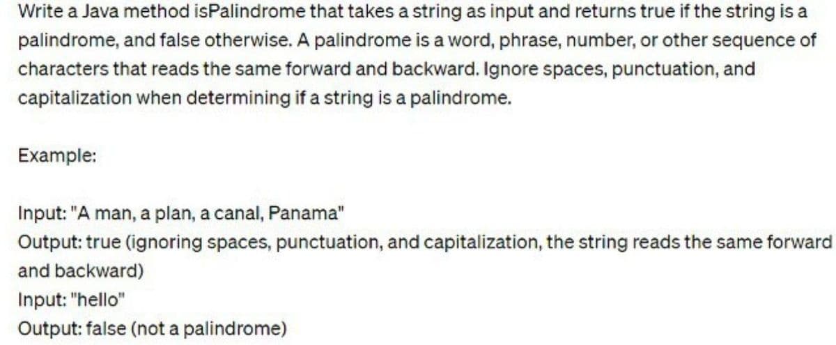 Write a Java method isPalindrome that takes a string as input and returns true if the string is a
palindrome, and false otherwise. A palindrome is a word, phrase, number, or other sequence of
characters that reads the same forward and backward. Ignore spaces, punctuation, and
capitalization when determining if a string is a palindrome.
Example:
Input: "A man, a plan, a canal, Panama"
Output: true (ignoring spaces, punctuation, and capitalization, the string reads the same forward
and backward)
Input: "hello"
Output: false (not a palindrome)