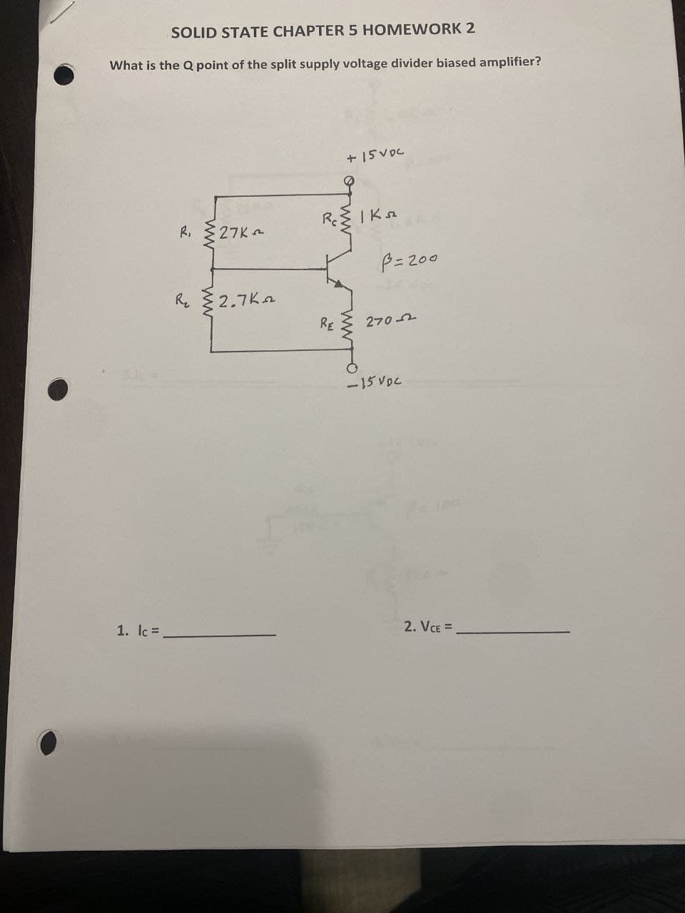 SOLID STATE CHAPTER 5 HOMEWORK 2
What is the Q point of the split supply voltage divider biased amplifier?
R,
ww
+15VDC
27K
RcIK sz
P=200
R 2.7K
RE
270-2
-15 VDC
1. lc =
2. VCE =