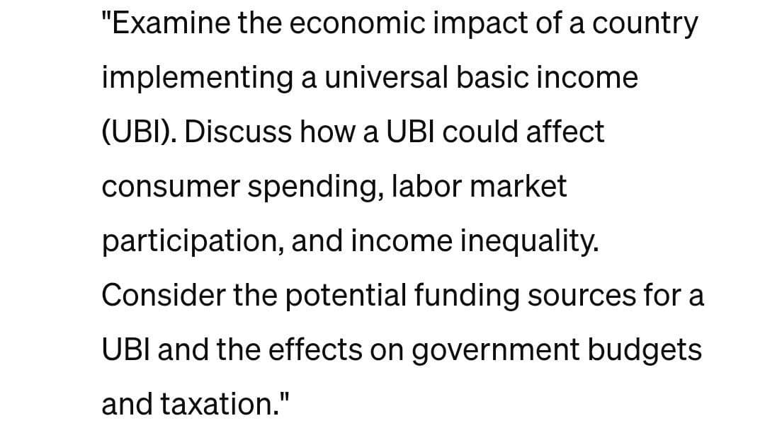 "Examine the economic impact of a country
implementing a universal basic income
(UBI). Discuss how a UBI could affect
consumer spending, labor market
participation, and income inequality.
Consider the potential funding sources for a
UBI and the effects on government budgets
and taxation."