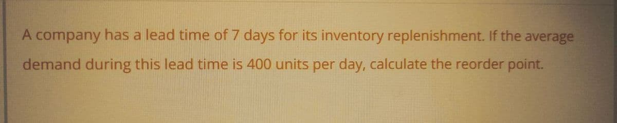A company has a lead time of 7 days for its inventory replenishment. If the average
demand during this lead time is 400 units per day, calculate the reorder point.