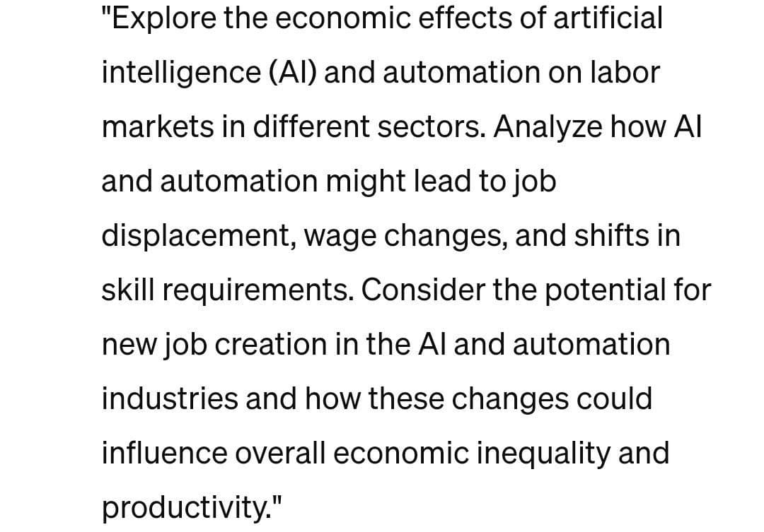 "Explore the economic effects of artificial
intelligence (AI) and automation on labor
markets in different sectors. Analyze how Al
and automation might lead to job
displacement, wage changes, and shifts in
skill requirements. Consider the potential for
new job creation in the Al and automation
industries and how these changes could
influence overall economic inequality and
productivity."