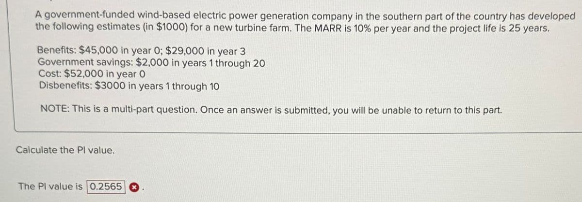 A government-funded wind-based electric power generation company in the southern part of the country has developed
the following estimates (in $1000) for a new turbine farm. The MARR is 10% per year and the project life is 25 years.
Benefits: $45,000 in year 0; $29,000 in year 3
Government savings: $2,000 in years 1 through 20
Cost: $52,000 in year O
Disbenefits: $3000 in years 1 through 10
NOTE: This is a multi-part question. Once an answer is submitted, you will be unable to return to this part.
Calculate the Pl value.
The Pl value is 0.2565