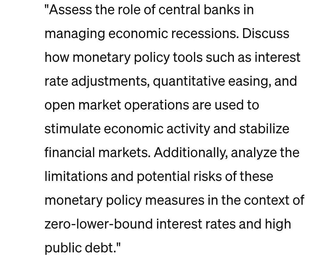 "Assess the role of central banks in
managing economic recessions. Discuss
how monetary policy tools such as interest
rate adjustments, quantitative easing, and
open market operations are used to
stimulate economic activity and stabilize
financial markets. Additionally, analyze the
limitations and potential risks of these
monetary policy measures in the context of
zero-lower-bound interest rates and high
public debt."