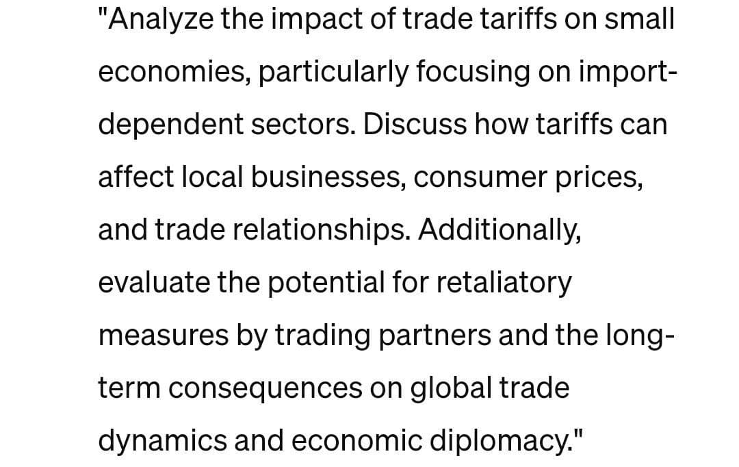 "Analyze the impact of trade tariffs on small
economies, particularly focusing on import-
dependent sectors. Discuss how tariffs can
affect local businesses, consumer prices,
and trade relationships. Additionally,
evaluate the potential for retaliatory
measures by trading partners and the long-
term consequences on global trade
dynamics and economic diplomacy."
