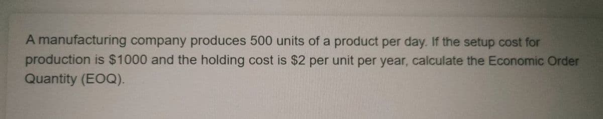 A manufacturing company produces 500 units of a product per day. If the setup cost for
production is $1000 and the holding cost is $2 per unit per year, calculate the Economic Order
Quantity (EOQ).