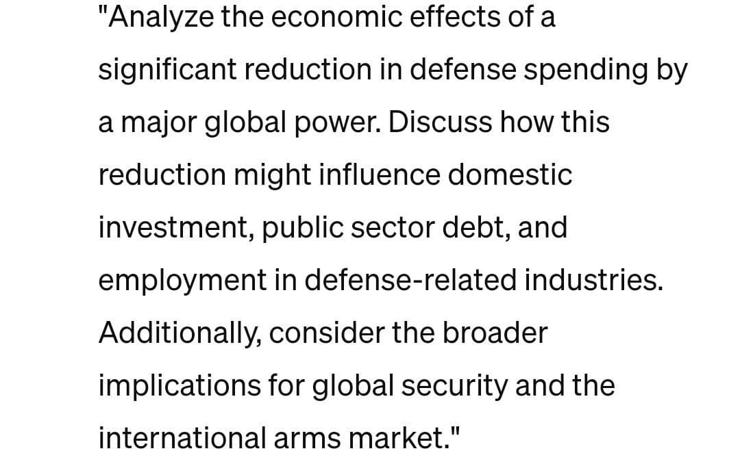 "Analyze the economic effects of a
significant reduction in defense spending by
a major global power. Discuss how this
reduction might influence domestic
investment, public sector debt, and
employment in defense-related industries.
Additionally, consider the broader
implications for global security and the
international arms market."