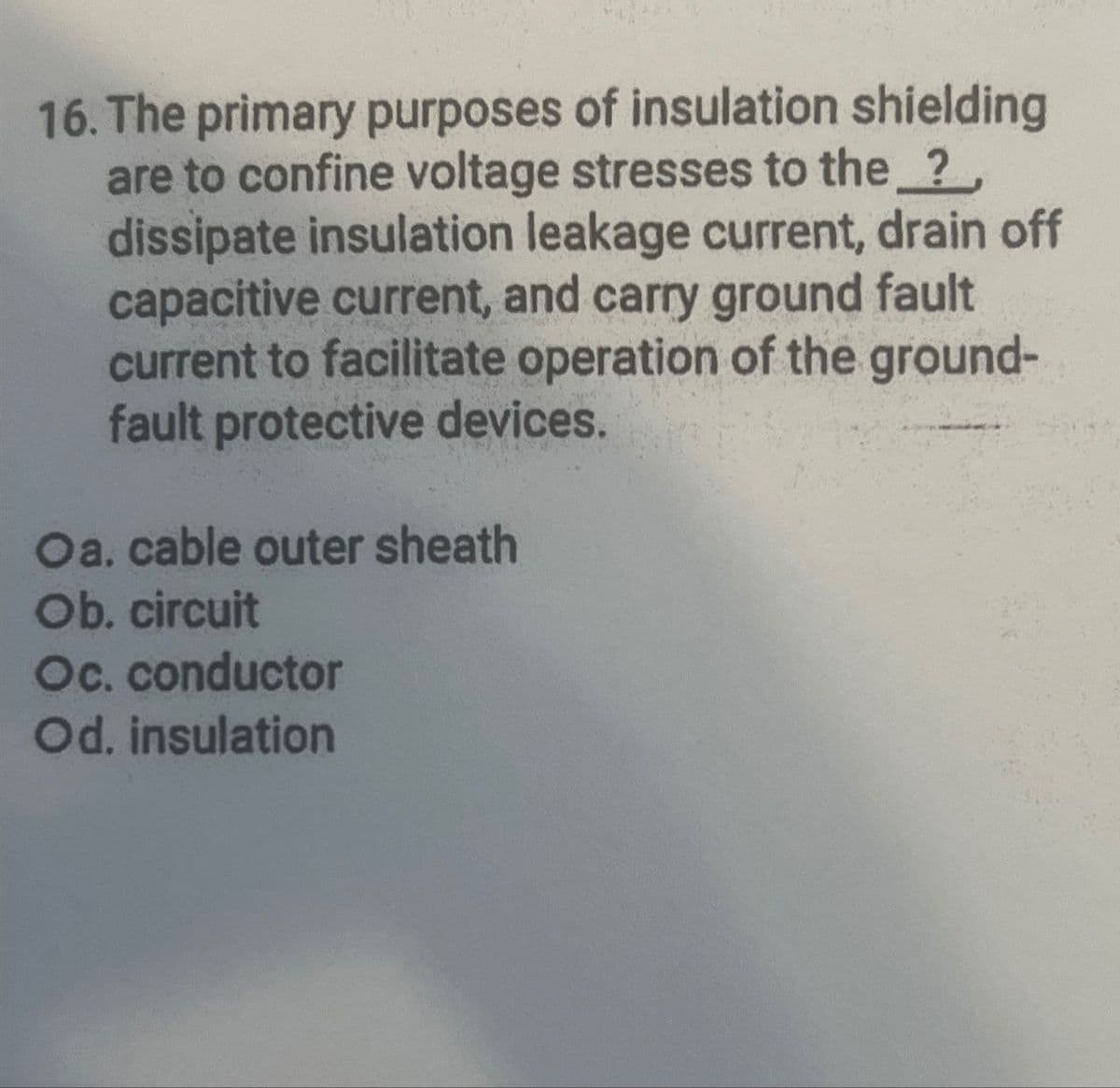 16. The primary purposes of insulation shielding
are to confine voltage stresses to the ?,
dissipate insulation leakage current, drain off
capacitive current, and carry ground fault
current to facilitate operation of the ground-
fault protective devices.
Oa. cable outer sheath
Ob. circuit
Oc. conductor
Od. insulation