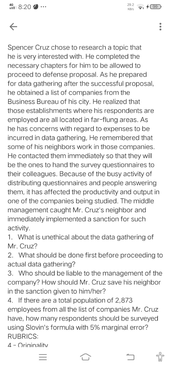 29.2
1 8:20
+99
KB/s
Spencer Cruz chose to research a topic that
he is very interested with. He completed the
necessary chapters for him to be allowed to
proceed to defense proposal. As he prepared
for data gathering after the successful proposal,
he obtained a list of companies from the
Business Bureau of his city. He realized that
those establishments where his respondents are
employed are all located in far-flung areas. AS
he has concerns with regard to expenses to be
incurred in data gathering, He remembered that
some of his neighbors work in those companies.
He contacted them immediately so that they will
be the ones to hand the survey questionnaires to
their colleagues. Because of the busy activity of
distributing questionnaires and people answering
them, it has affected the productivity and output in
one of the companies being studied. The middle
management caught Mr. Cruz's neighbor and
immediately implemented a sanction for such
activity.
1. What is unethical about the data gathering of
Mr. Cruz?
2. What should be done first before proceeding to
actual data gathering?
3. Who should be liable to the management of the
company? How should Mr. Cruz save his neighbor
in the sanction given to him/her?
4. If there are a total population of 2,873
employees from all the list of companies Mr. Cruz
have, how many respondents should be surveyed
using Slovin's formula with 5% marginal error?
RUBRICS:
4 - Oriainalitv
