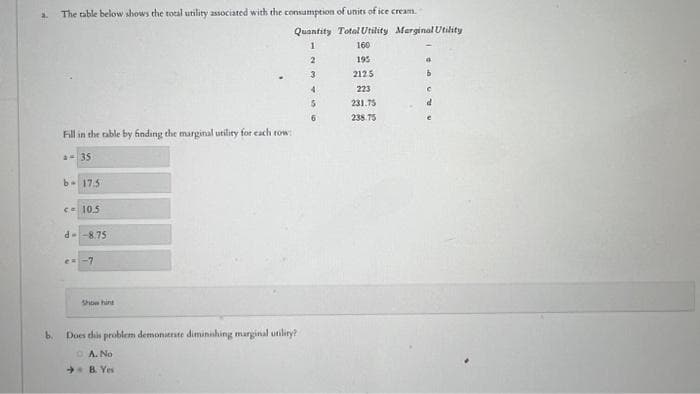 b.
The table below shows the total utility associated with the consumption of units of ice cream.
Fill in the table by finding the marginal utility for each row:
a=35
b- 17.5
<= 10.5
d-8.75
e= -7
Show hint
Quantity Total Utility Merginal Utility
1
Does this problem demonierate diminishing marginal utility?
A.
No
B. Yes
2
3
4
5
6
160
195
2125
223
231.75
238.75
4
b
C
d