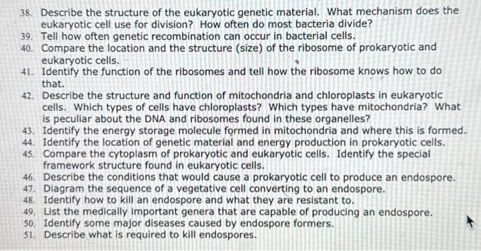 38. Describe the structure of the eukaryotic genetic material. What mechanism does the
eukaryotic cell use for division? How often do most bacteria divide?
39. Tell how often genetic recombination can occur in bacterial cells.
40. Compare the location and the structure (size) of the ribosome of prokaryotic and
eukaryotic cells.
41. Identify the function of the ribosomes and tell how the ribosome knows how to do
that.
42. Describe the structure and function of mitochondria and chloroplasts in eukaryotic
cells. Which types of cells have chloroplasts? Which types have mitochondria? What
is peculiar about the DNA and ribosomes found in these organelles?
43. Identify the energy storage molecule formed in mitochondria and where this is formed.
44. Identify the location of genetic material and energy production in prokaryotic cells.
45. Compare the cytoplasm of prokaryotic and eukaryotic cells. Identify the special
framework structure found in eukaryotic cells.
46. Describe the conditions that would cause a prokaryotic cell to produce an endospore.
47. Diagram the sequence of a vegetative cell converting to an endospore.
48. Identify how to kill an endospore and what they are resistant to.
49. List the medically important genera that are capable of producing an endospore.
50. Identify some major diseases caused by endospore formers.
51. Describe what is required to kill endospores.