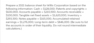 Prepare a 2021 balance sheet for Willis Corporation based on the
following information: Cash = $128,000; Patents and copyrights =
$630,000; Accounts payable = $210,500; Accounts receivable =
$100,000; Tangible net fixed assets = $1,620,000; Inventory =
$293,500; Notes payable = $165,000; Accumulated retained
earnings = $1,276,000; Long-term debt = $846,000. (Be sure to list
the accounts in order of their liquidity. Do not round intermediate
calculations.)