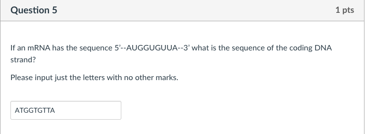 Question 5
If an mRNA has the sequence 5'--AUGGUGUUA--3' what is the sequence of the coding DNA
strand?
Please input just the letters with no other marks.
ATGGTGTTA
1 pts