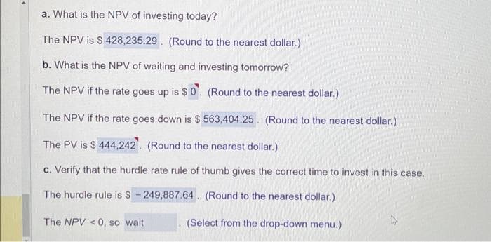 a. What is the NPV of investing today?
The NPV is $428,235.29. (Round to the nearest dollar.)
b. What is the NPV of waiting and investing tomorrow?
The NPV if the rate goes up is $0. (Round to the nearest dollar.)
The NPV if the rate goes down is $ 563,404.25. (Round to the nearest dollar.)
The PV is $444,242. (Round to the nearest dollar.)
c. Verify that the hurdle rate rule of thumb gives the correct time to invest in this case.
The hurdle rule is $249,887.64. (Round to the nearest dollar.)
(Select from the drop-down menu.)
The NPV <0, so wait
