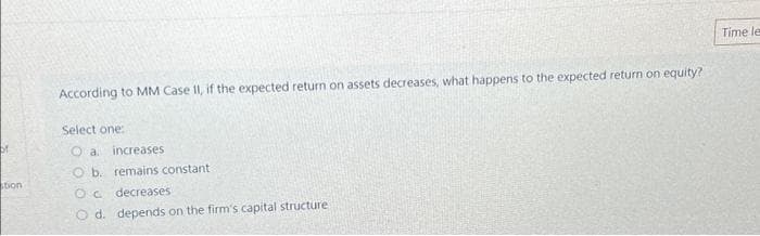 of
stion
According to MM Case II, if the expected return on assets decreases, what happens to the expected return on equity?
Select one:
Oa increases
O b. remains constant
Oc
decreases
O d. depends on the firm's capital structure
Time le