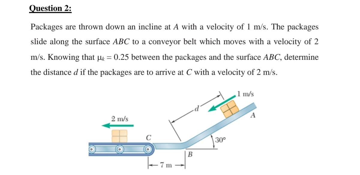 Question 2:
Packages are thrown down an incline at A with a velocity of 1 m/s. The packages
slide along the surface ABC to a conveyor belt which moves with a velocity of 2
m/s. Knowing that µ = 0.25 between the packages and the surface ABC, determine
%3D
the distance d if the packages are to arrive at C with a velocity of 2 m/s.
1 m/s
2 m/s
A
30°
В
