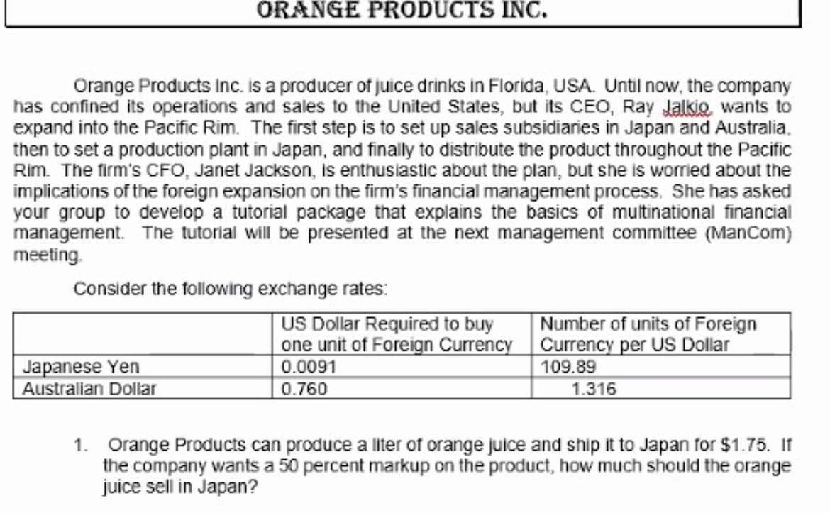 ORANGE PRODUCTS INC.
Orange Products Inc. is a producer of juice drinks in Florida, USA. Until now, the company
has confined its operations and sales to the United States, but its CEO, Ray Jalkio wants to
expand into the Pacific Rim. The first step is to set up sales subsidiaries in Japan and Australia.
then to set a production plant in Japan, and finally to distribute the product throughout the Pacific
Rim. The firm's CFO, Janet Jackson, is enthusiastic about the plan, but she is worried about the
implications of the foreign expansion on the firm's financial management process. She has asked
your group to develop a tutorial package that explains the basics of multinational financial
management. The tutorial will be presented at the next management committee (ManCom)
meeting.
Consider the following exchange rates:
US Dollar Required to buy
one unit of Foreign Currency
Japanese Yen
Australian Dollar
Number of units of Foreign
Currency per US Dollar
109.89
1.316
0.0091
0.760
1. Orange Products can produce a liter of orange juice and ship it to Japan for $1.75. If
the company wants a 50 percent markup on the product, how much should the orange
juice sell in Japan?
