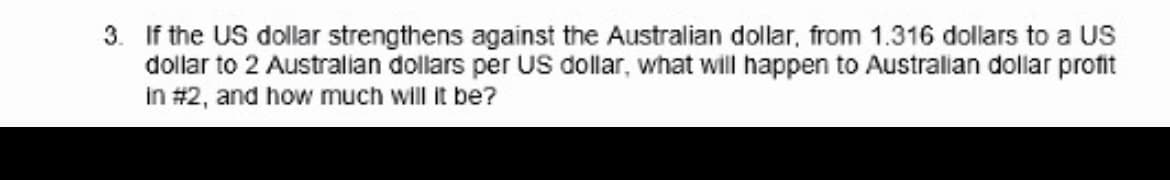 3. If the US dollar strengthens against the Australian dollar, from 1.316 dollars to a US
dollar to 2 Australian dollars per US dollar, what will happen to Australian dollar profit
in #2, and how much will it be?
