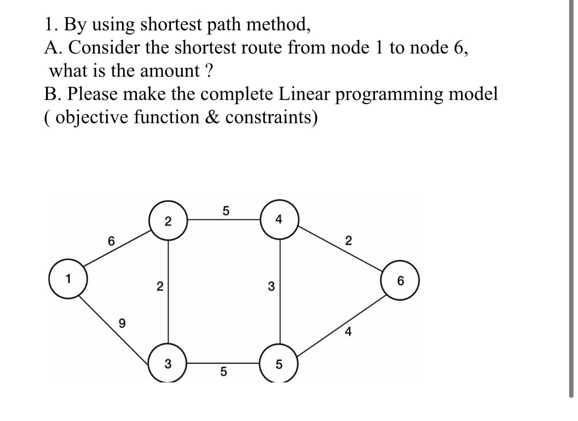 1. By using shortest path method,
A. Consider the shortest route from node 1 to node 6,
what is the amount ?
B. Please make the complete Linear programming model
( objective function & constraints)
2
6.
2
2
3
4
3
5
