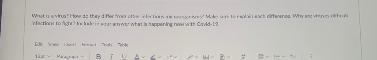 What is a virus? How do they differ from other infectious microorganisms? Make sure to explain each difference. Why are viruses difficult
infections to fight? Include in your answer what is happening now with Covid-19.
Edit View Insert
Format
Tools
Table
12pt v
Paragraph v
BIU
