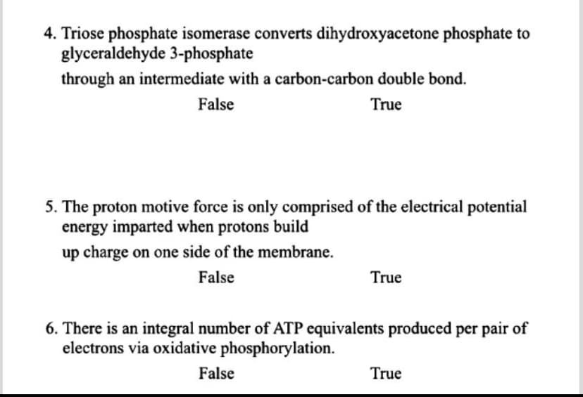 4. Triose phosphate isomerase converts dihydroxyacetone phosphate to
glyceraldehyde 3-phosphate
through an intermediate with a carbon-carbon double bond.
False
True
5. The proton motive force is only comprised of the electrical potential
energy imparted when protons build
up charge on one side of the membrane.
False
True
6. There is an integral number of ATP equivalents produced per pair of
electrons via oxidative phosphorylation.
False
True
