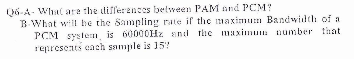 Q6-A- What are the differences between PAM and PCM?
B-What will be the Sampling rate if the maximum Bandwidth of a
PCM system is 60000HZ and the maximum number that
represents cach sample is 15?
