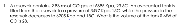 1. A reservoir contains 2.83 m3 of CO gas at 6895 Kpa, 23.6C. An evacuated tank is
filled from the reservoir to a pressure of 3497 Kpa, 15C. while the pressure in the
reservoir decreases to 6205 Kpa and 18C. What is the volume of the tank? MW of
CO is 28.
