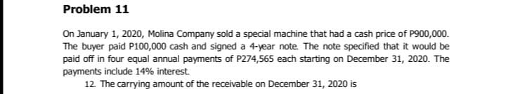 Problem 11
On January 1, 2020, Molina Company sold a special machine that had a cash price of P900,000.
The buyer paid P100,000 cash and signed a 4-year note. The note specified that it would be
paid off in four equal annual payments of P274,565 each starting on December 31, 2020. The
payments include 14% interest.
12. The carrying amount of the receivable on December 31, 2020 is
