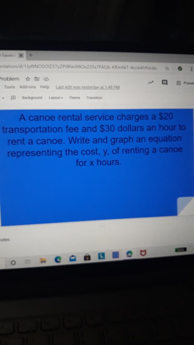 Equation
entation/d/1)pftNOSOIZ37yZPJ8fwi990o235s7FAQb-KRm6kT-4o/edit#slide
Problem O
Prese
Tools Add-ons Help
Last edit was vesterday at 1.48 PM
DBackground Layout
Theme
Transition
A canoe rental service charges a $20
transportation fee and $30 dollars an hour to
rent a canoe. Write and graph an equation
representing the cost, y, of renting a canoe
for x hours.
motes
பயட்ு
