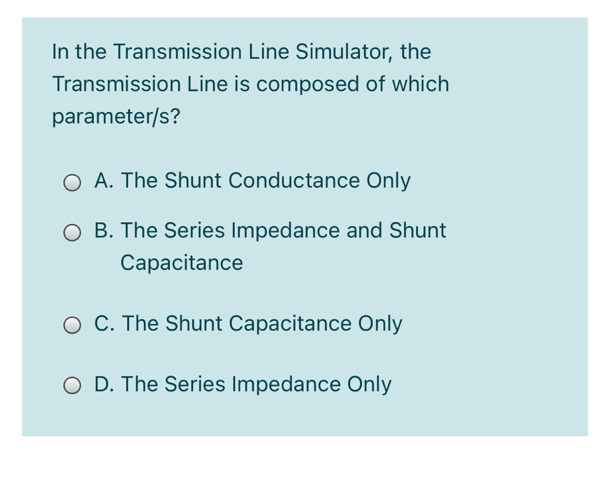 In the Transmission Line Simulator, the
Transmission Line is composed of which
parameter/s?
O A. The Shunt Conductance Only
O B. The Series Impedance and Shunt
Capacitance
O C. The Shunt Capacitance Only
O D. The Series Impedance Only
