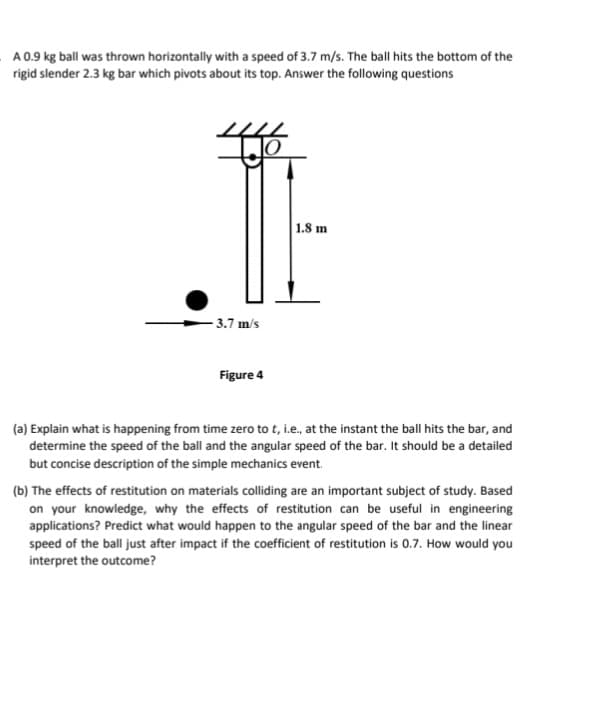 A 0.9 kg ball was thrown horizontally with a speed of 3.7 m/s. The ball hits the bottom of the
rigid slender 2.3 kg bar which pivots about its top. Answer the following questions
3.7 m/s
Figure 4
1.8 m
(a) Explain what is happening from time zero to t, i.e., at the instant the ball hits the bar, and
determine the speed of the ball and the angular speed of the bar. It should be a detailed
but concise description of the simple mechanics event.
(b) The effects of restitution on materials colliding are an important subject of study. Based
on your knowledge, why the effects of restitution can be useful in engineering
applications? Predict what would happen to the angular speed of the bar and the linear
speed of the ball just after impact if the coefficient of restitution is 0.7. How would you
interpret the outcome?