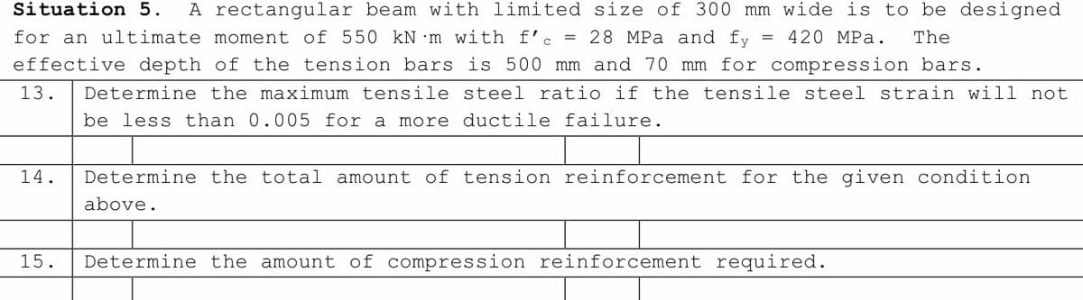 wide is to be designed
420 MPa. The
Situation 5. A rectangular beam with limited size of 300 mm
for an ultimate moment of 550 kN m with f'c = 28 MPa and fy
effective depth of the tension bars is 500 mm and 70 mm for compression bars.
13.
Determine the maximum tensile steel ratio if the tensile steel strain will not
be less than 0.005 for a more ductile failure.
14.
Determine the total amount of tension reinforcement for the given condition
above.
15.
Determine the amount of compression reinforcement required.