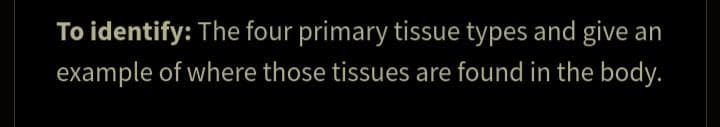 To identify: The four primary tissue types and give an
example of where those tissues are found in the body.
