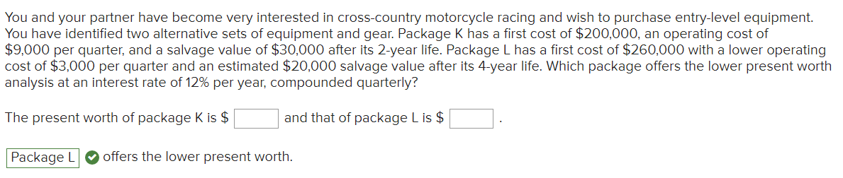 You and your partner have become very interested in cross-country motorcycle racing and wish to purchase entry-level equipment.
You have identified two alternative sets of equipment and gear. Package K has a first cost of $200,000, an operating cost of
$9,000 per quarter, and a salvage value of $30,000 after its 2-year life. Package L has a first cost of $260,000 with a lower operating
cost of $3,000 per quarter and an estimated $20,000 salvage value after its 4-year life. Which package offers the lower present worth
analysis at an interest rate of 12% per year, compounded quarterly?
The present worth of package K is $
and that of package L is $
Package L offers the lower present worth.