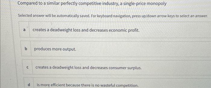 Compared to a similar perfectly competitive industry, a single-price monopoly
Selected answer will be automatically saved. For keyboard navigation, press up/down arrow keys to select an answer.
a creates a deadweight loss and decreases economic profit.
b
C
d
produces more output.
creates a deadweight loss and decreases consumer surplus.
is more efficient because there is no wasteful competition.